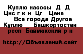 Куплю насосы 1Д, Д, Цнс(г,к,н) Цг › Цена ­ 10 000 - Все города Другое » Куплю   . Башкортостан респ.,Баймакский р-н